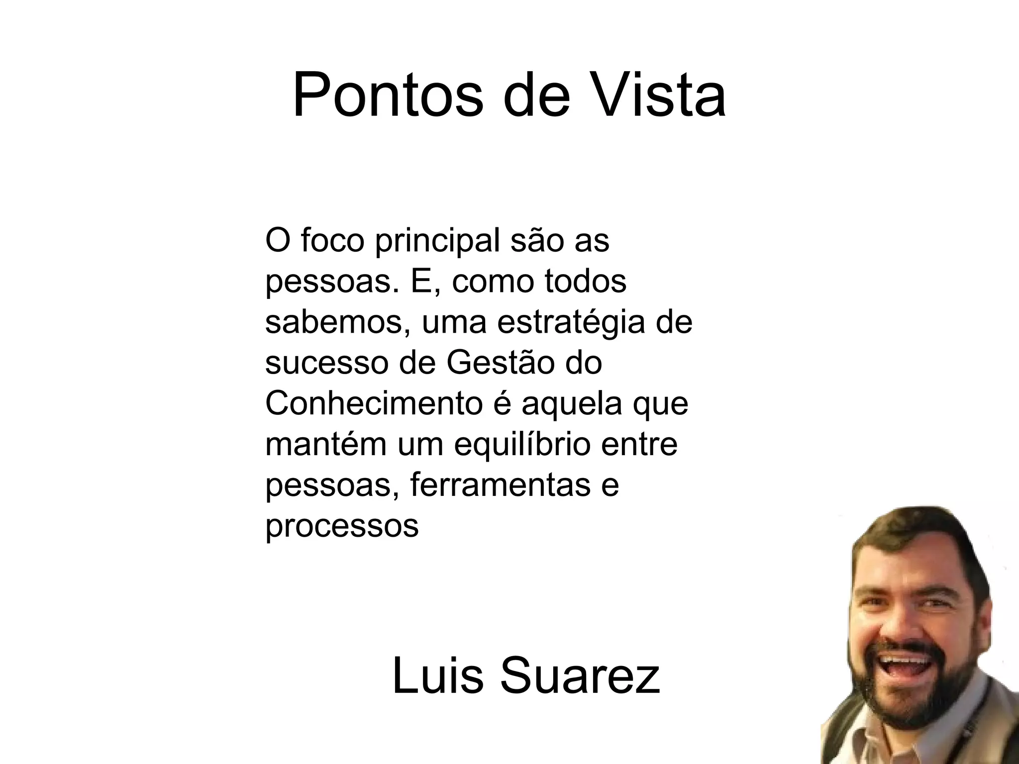 Pontos de Vista O foco principal são as pessoas. E, como todos sabemos, uma estratégia de sucesso de Gestão do Conhecimento é aquela que mantém um equilíbrio entre pessoas, ferramentas e processos Luis Suarez 
