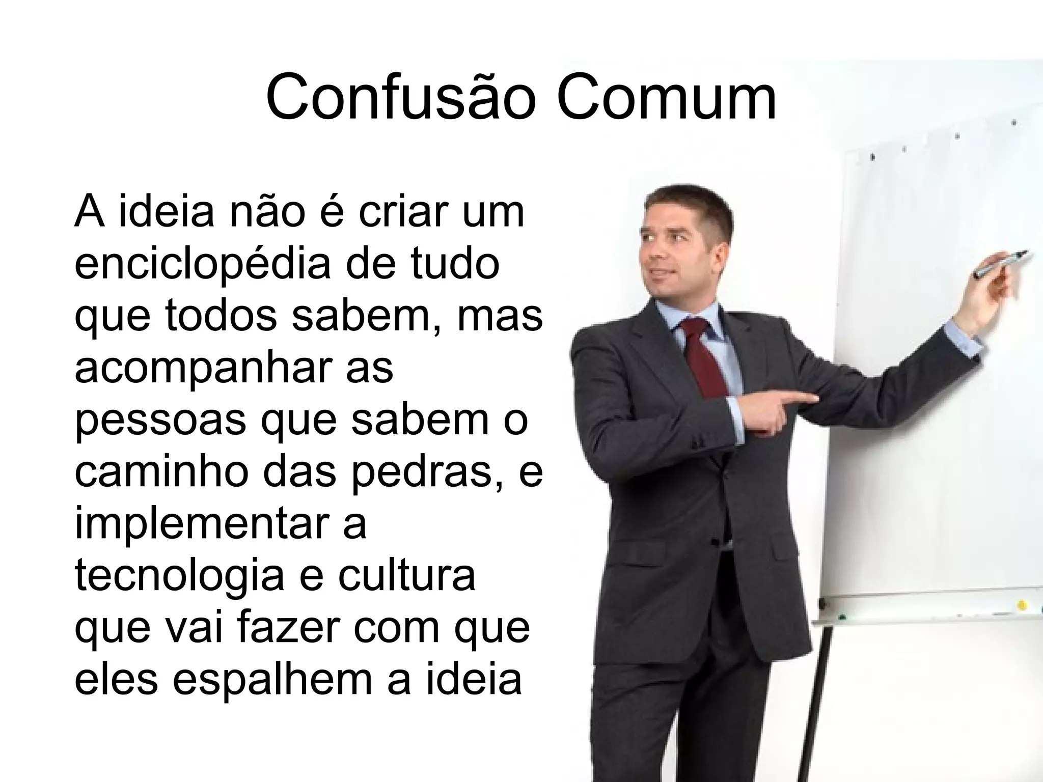 Confusão Comum A ideia não é criar um enciclopédia de tudo que todos sabem, mas acompanhar as pessoas que sabem o caminho das pedras, e implementar a tecnologia e cultura que vai fazer com que eles espalhem a ideia 