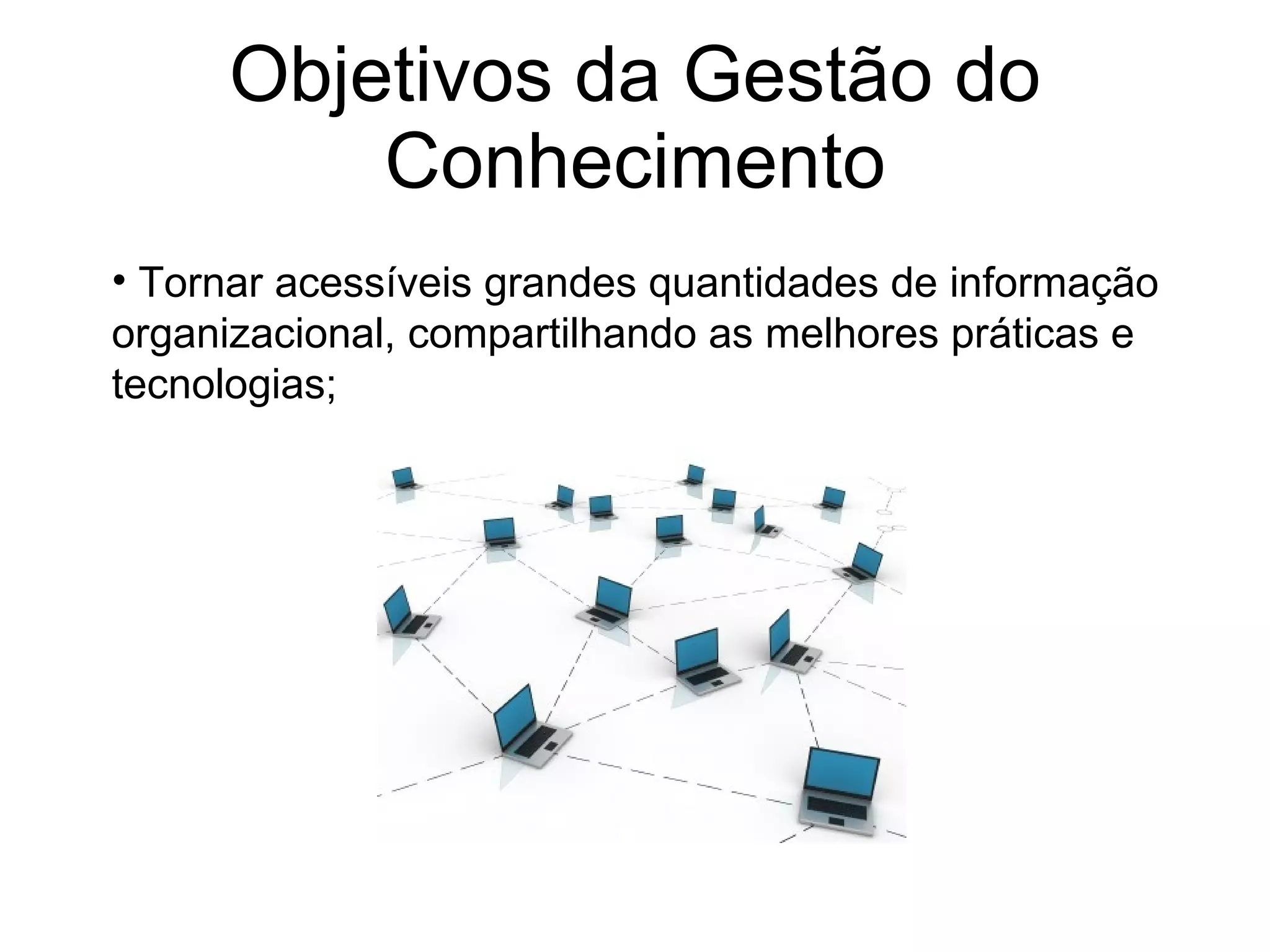 Objetivos da Gestão do Conhecimento Tornar acessíveis grandes quantidades de informação organizacional, compartilhando as melhores práticas e tecnologias; 