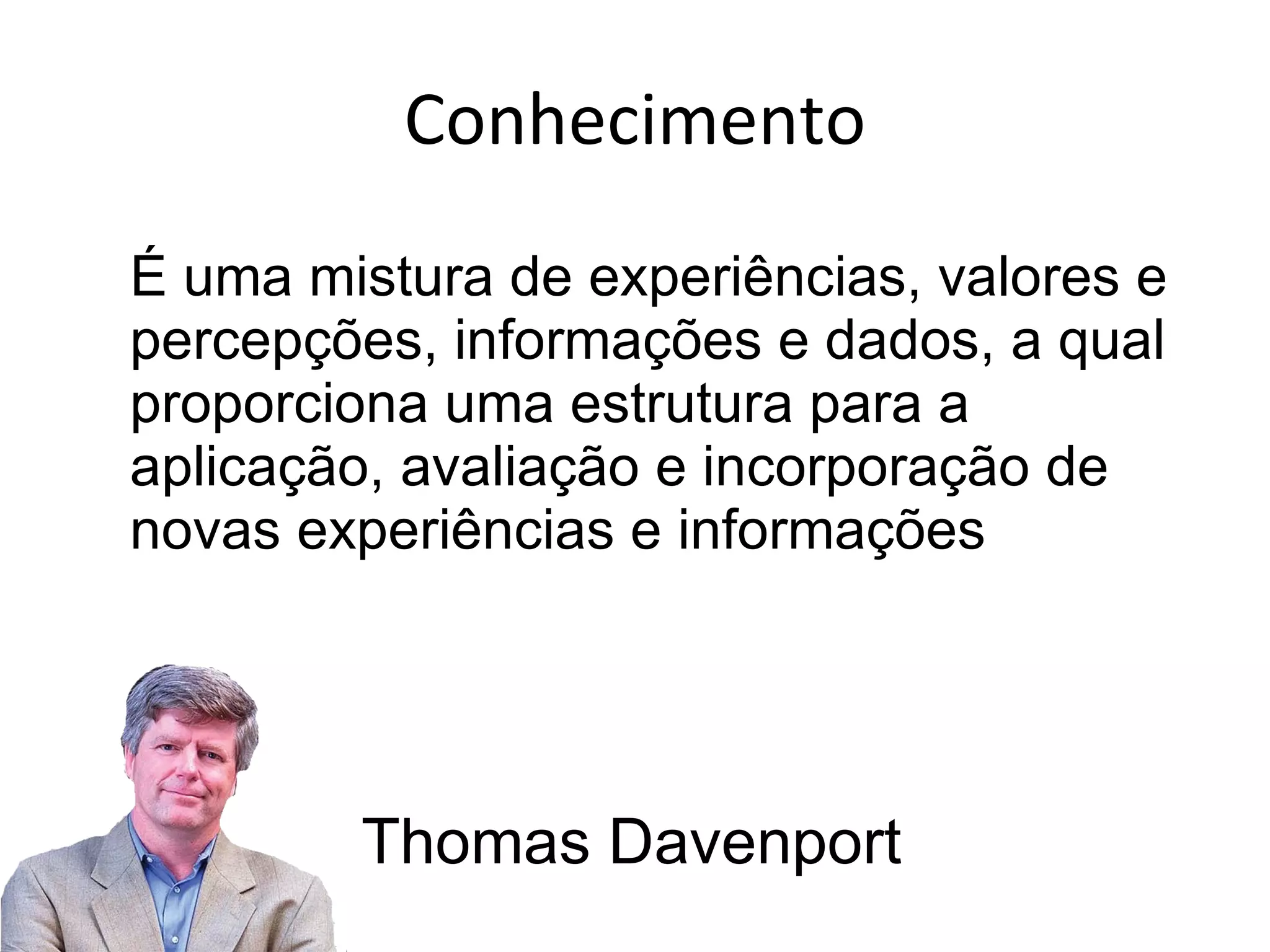 É uma mistura de experiências, valores e percepções, informações e dados, a qual proporciona uma estrutura para a aplicação, avaliação e incorporação de novas experiências e informações Conhecimento Thomas Davenport 