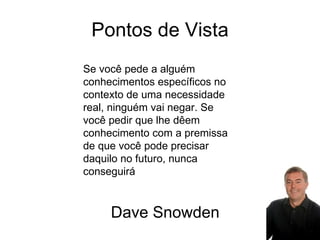 Pontos de Vista Se você pede a alguém conhecimentos específicos no contexto de uma necessidade real, ninguém vai negar. Se você pedir que lhe dêem conhecimento com a premissa de que você pode precisar daquilo no futuro, nunca conseguirá Dave Snowden 