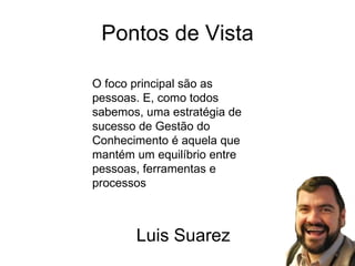 Pontos de Vista O foco principal são as pessoas. E, como todos sabemos, uma estratégia de sucesso de Gestão do Conhecimento é aquela que mantém um equilíbrio entre pessoas, ferramentas e processos Luis Suarez 