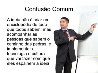 Confusão Comum A ideia não é criar um enciclopédia de tudo que todos sabem, mas acompanhar as pessoas que sabem o caminho das pedras, e implementar a tecnologia e cultura que vai fazer com que eles espalhem a ideia 