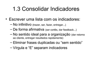1.3 Consolidar Indicadores
• Escrever uma lista com os indicadores:
– No infinitivo (trazer, ser, fazer, entregar...)
– De forma afirmativa (ser cortês, dar feedback...)
– No sentido ideal para a organização (dar retorno
ao cliente, entregar resultados rapidamente)
– Eliminar frases duplicadas ou “sem sentido”
– Vírgula e “E” separam indicadores
 