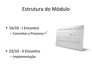 Estrutura do Módulo
• 16/10 - I Encontro
– Conceitos e Processo
• 23/10 - II Encontro
– Implementação
 