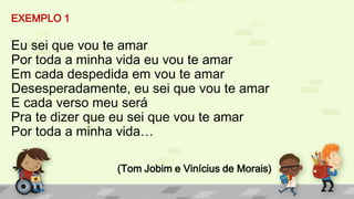 EXEMPLO 1
Eu sei que vou te amar
Por toda a minha vida eu vou te amar
Em cada despedida em vou te amar
Desesperadamente, eu sei que vou te amar
E cada verso meu será
Pra te dizer que eu sei que vou te amar
Por toda a minha vida…
(Tom Jobim e Vinícius de Morais)
 