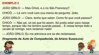 EXEMPLO 2
JOÃO GRILO: — Mas Chicó, e o rio São Francisco?
CHICÓ: — Lá vem você com sua mania de pergunta, João.
JOÃO GRILO: — Claro, tenho que saber. Como foi que você passou?
CHICÓ: — Não sei, só sei que foi assim. Só podia estar seco nesse
tempo, porque não me lembro quando passei... E nesse tempo todo o
cavalo ali comigo, sem reclamar nada!
— JOÃO GRILO: Eu me admirava era se ele reclamasse.
(fragmento de Auto da Compadecida, de Ariano Suassuna)
 