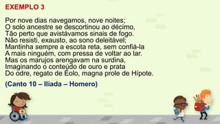 EXEMPLO 3
Por nove dias navegamos, nove noites;
O solo ancestre se descortinou ao décimo,
Tão perto que avistávamos sinais de fogo.
Não resisti, exausto, ao sono deleitável;
Mantinha sempre a escota reta, sem confiá-la
A mais ninguém, com pressa de voltar ao lar.
Mas os marujos arengavam na surdina,
Imaginando o conteúdo de ouro e prata
Do odre, regato de Éolo, magna prole de Hípote.
(Canto 10 – Ilíada – Homero)
 