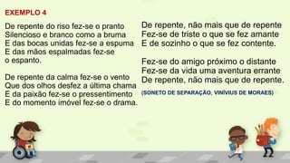 EXEMPLO 4
De repente do riso fez-se o pranto
Silencioso e branco como a bruma
E das bocas unidas fez-se a espuma
E das mãos espalmadas fez-se
o espanto.
De repente da calma fez-se o vento
Que dos olhos desfez a última chama
E da paixão fez-se o pressentimento
E do momento imóvel fez-se o drama.
De repente, não mais que de repente
Fez-se de triste o que se fez amante
E de sozinho o que se fez contente.
Fez-se do amigo próximo o distante
Fez-se da vida uma aventura errante
De repente, não mais que de repente.
(SONETO DE SEPARAÇÃO, VINÍVIUS DE MORAES)
 