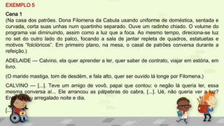 EXEMPLO 5
Cena 1
(Na casa dos patrões. Dona Filomena da Cabula usando uniforme de doméstica, sentada e
curvada, corta suas unhas num quartinho separado. Ouve um radinho chiado. O volume do
programa vai diminuindo, assim como a luz que a foca. Ao mesmo tempo, direciona-se luz
no set do outro lado do palco, focando a sala de jantar repleta de quadros, estatuetas e
motivos “folclóricos”. Em primeiro plano, na mesa, o casal de patrões conversa durante a
refeição.)
ADELAIDE — Calvino, ela quer aprender a ler, quer saber de contrato, viajar em estória, em
livro.
(O marido mastiga, tom de desdém, e fala alto, quer ser ouvido lá longe por Filomena.)
CALVINO — [...]. Teve um amigo de vovô, papai que contou: o negão lá queria ler, essa
mesma conversa aí... Ele arrancou as pálpebras do cabra, [...]. Ué, não queria ver a luz?
Então, ficou arregalado noite e dia.
[...]
 