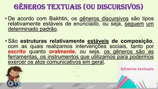 GÊNEROS TEXTUAIS (OU DISCURSIVOS)
• De acordo com Bakhtin, os gêneros discursivos são tipos
relativamente estáveis de enunciado, ou seja, seguem um
determinado padrão.
• São estruturas relativamente estáveis de composição,
com as quais realizamos intervenções sociais, tanto por
escrito quanto oralmente, ou seja, os gêneros são as
ferramentas, os instrumentos que utilizamos para podermos
exercer os atos comunicativos em geral.
 