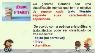 Os gêneros literários são uma
classificação teórica que tem o objetivo
de separar cada texto literário
segundo suas características
específicas.
De acordo com a poética aristotélica, o
texto literário pode ser classificado de
três maneiras:
- épico (ou narrativo);
- lírico;
- dramático.
 