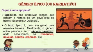 GÊNERO ÉPICO (OU NARRATIVO)
O que é uma epopeia?
 Epopeias são narrativas longas que
contam a história de um povo e/ou de
heróis (Exemplo: A Odisseia).
 O texto épico é, pois, em geral, uma
narrativa heroica. Atualmente, o gênero
épico passou a ser o gênero narrativo:
onde encaixamos os romances,
novelas, contos, crônicas, etc.
 
