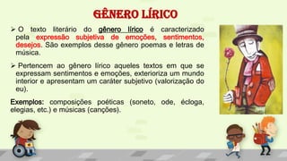 GÊNERO LÍRICO
 O texto literário do gênero lírico é caracterizado
pela expressão subjetiva de emoções, sentimentos,
desejos. São exemplos desse gênero poemas e letras de
música.
 Pertencem ao gênero lírico aqueles textos em que se
expressam sentimentos e emoções, exterioriza um mundo
interior e apresentam um caráter subjetivo (valorização do
eu).
Exemplos: composições poéticas (soneto, ode, écloga,
elegias, etc.) e músicas (canções).
 