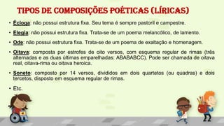 TIPOS DE COMPOSIÇÕES POÉTICAS (LÍRICAS)
• Écloga: não possui estrutura fixa. Seu tema é sempre pastoril e campestre.
• Elegia: não possui estrutura fixa. Trata-se de um poema melancólico, de lamento.
• Ode: não possui estrutura fixa. Trata-se de um poema de exaltação e homenagem.
• Oitava: composta por estrofes de oito versos, com esquema regular de rimas (três
alternadas e as duas últimas emparelhadas: ABABABCC). Pode ser chamada de oitava
real, oitava-rima ou oitava heroica.
• Soneto: composto por 14 versos, divididos em dois quartetos (ou quadras) e dois
tercetos, disposto em esquema regular de rimas.
• Etc.
 