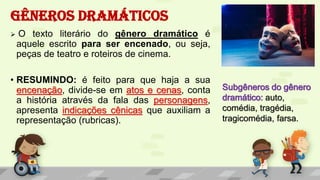 GÊNEROS DRAMÁTICOS
 O texto literário do gênero dramático é
aquele escrito para ser encenado, ou seja,
peças de teatro e roteiros de cinema.
• RESUMINDO: é feito para que haja a sua
encenação, divide-se em atos e cenas, conta
a história através da fala das personagens,
apresenta indicações cênicas que auxiliam a
representação (rubricas).
Subgêneros do gênero
dramático: auto,
comédia, tragédia,
tragicomédia, farsa.
 