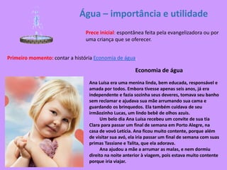 Água – importância e utilidade
Prece inicial: espontânea feita pela evangelizadora ou por
uma criança que se oferecer.
Primeiro momento: contar a história Economia de água.
Economia de água
Ana Luísa era uma menina linda, bem educada, responsável e
amada por todos. Embora tivesse apenas seis anos, já era
independente e fazia sozinha seus deveres, tomava seu banho
sem reclamar e ajudava sua mãe arrumando sua cama e
guardando os brinquedos. Ela também cuidava de seu
irmãozinho Lucas, um lindo bebê de olhos azuis.
Um belo dia Ana Luísa recebeu um convite de sua tia
Clara para passar um final de semana em Porto Alegre, na
casa de vovó Letícia. Ana ficou muito contente, porque além
de visitar sua avó, ela iria passar um final de semana com suas
primas Tassiane e Talita, que ela adorava.
Ana ajudou a mãe a arrumar as malas, e nem dormiu
direito na noite anterior à viagem, pois estava muito contente
porque iria viajar.
 