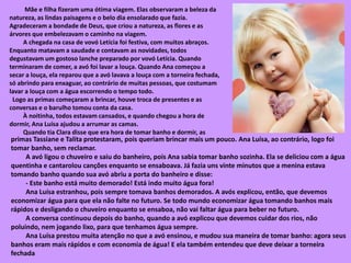 Mãe e filha fizeram uma ótima viagem. Elas observaram a beleza da
natureza, as lindas paisagens e o belo dia ensolarado que fazia.
Agradeceram a bondade de Deus, que criou a natureza, as flores e as
árvores que embelezavam o caminho na viagem.
A chegada na casa de vovó Letícia foi festiva, com muitos abraços.
Enquanto matavam a saudade e contavam as novidades, todos
degustavam um gostoso lanche preparado por vovó Letícia. Quando
terminaram de comer, a avó foi lavar a louça. Quando Ana começou a
secar a louça, ela reparou que a avó lavava a louça com a torneira fechada,
só abrindo para enxaguar, ao contrário de muitas pessoas, que costumam
lavar a louça com a água escorrendo o tempo todo.
Logo as primas começaram a brincar, houve troca de presentes e as
conversas e o barulho tomou conta da casa.
À noitinha, todos estavam cansados, e quando chegou a hora de
dormir, Ana Luísa ajudou a arrumar as camas.
Quando tia Clara disse que era hora de tomar banho e dormir, as
primas Tassiane e Talita protestaram, pois queriam brincar mais um pouco. Ana Luísa, ao contrário, logo foi
tomar banho, sem reclamar.
A avó ligou o chuveiro e saiu do banheiro, pois Ana sabia tomar banho sozinha. Ela se deliciou com a água
quentinha e cantarolou canções enquanto se ensaboava. Já fazia uns vinte minutos que a menina estava
tomando banho quando sua avó abriu a porta do banheiro e disse:
- Este banho está muito demorado! Está indo muito água fora!
Ana Luísa estranhou, pois sempre tomava banhos demorados. A avós explicou, então, que devemos
economizar água para que ela não falte no futuro. Se todo mundo economizar água tomando banhos mais
rápidos e desligando o chuveiro enquanto se ensaboa, não vai faltar água para beber no futuro.
A conversa continuou depois do banho, quando a avó explicou que devemos cuidar dos rios, não
poluindo, nem jogando lixo, para que tenhamos água sempre.
Ana Luísa prestou muita atenção no que a avó ensinou, e mudou sua maneira de tomar banho: agora seus
banhos eram mais rápidos e com economia de água! E ela também entendeu que deve deixar a torneira
fechada
 