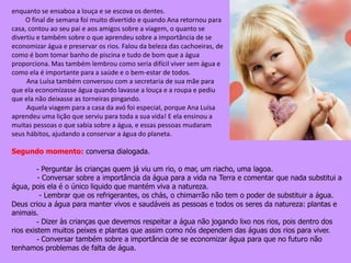 enquanto se ensaboa a louça e se escova os dentes.
O final de semana foi muito divertido e quando Ana retornou para
casa, contou ao seu pai e aos amigos sobre a viagem, o quanto se
divertiu e também sobre o que aprendeu sobre a importância de se
economizar água e preservar os rios. Falou da beleza das cachoeiras, de
como é bom tomar banho de piscina e tudo de bom que a água
proporciona. Mas também lembrou como seria difícil viver sem água e
como ela é importante para a saúde e o bem-estar de todos.
Ana Luísa também conversou com a secretaria de sua mãe para
que ela economizasse água quando lavasse a louça e a roupa e pediu
que ela não deixasse as torneiras pingando.
Aquela viagem para a casa da avó foi especial, porque Ana Luísa
aprendeu uma lição que serviu para toda a sua vida! E ela ensinou a
muitas pessoas o que sabia sobre a água, e essas pessoas mudaram
seus hábitos, ajudando a conservar a água do planeta.
Segundo momento: conversa dialogada.
- Perguntar às crianças quem já viu um rio, o mar, um riacho, uma lagoa.
- Conversar sobre a importância da água para a vida na Terra e comentar que nada substitui a
água, pois ela é o único liquido que mantém viva a natureza.
- Lembrar que os refrigerantes, os chás, o chimarrão não tem o poder de substituir a água.
Deus criou a água para manter vivos e saudáveis as pessoas e todos os seres da natureza: plantas e
animais.
- Dizer às crianças que devemos respeitar a água não jogando lixo nos rios, pois dentro dos
rios existem muitos peixes e plantas que assim como nós dependem das águas dos rios para viver.
- Conversar também sobre a importância de se economizar água para que no futuro não
tenhamos problemas de falta de água.
 