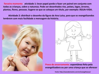 Prece de encerramento: espontânea feita pela
evangelizadora ou por uma criança que se oferecer.
Terceiro momento - atividade 1: levar papel pardo e fazer um painel em conjunto com
todas as crianças, sobre a natureza. Pode ser desenhados rios, peixes, lagos, árvores,
plantas, flores, pessoas. Sugere-se que se coloque um título, por exemplo: ÁGUA=VIDA.
Atividade 2: distribuir o desenho da figura de Ana Luísa, para que os evangelizandos
lembrem com mais facilidade a mensagem da história.
Fonte: http://searadomestre.com.br/evangelizacao/
 