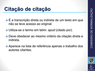Citação de citação
 É a transcrição direta ou indireta de um texto em que
não se teve acesso ao original.
 Utiliza-se o termo em latim: apud (citado por).
 Deve obedecer ao mesmo critério da citação direta e
indireta.
 Aparece na lista de referência apenas o trabalho dos
autores citantes.
 