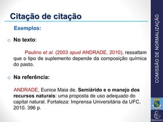 Citação de citação
o No texto:
Paulino et al. (2003 apud ANDRADE, 2010), ressaltam
que o tipo de suplemento depende da composição química
do pasto.
o Na referência:
ANDRADE, Eunice Maia de. Semiárido e o manejo dos
recursos naturais: uma proposta de uso adequado do
capital natural. Fortaleza: Imprensa Universitária da UFC,
2010. 396 p.
Exemplos:
 