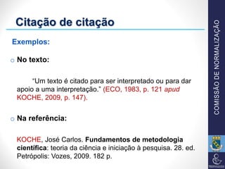 o No texto:
“Um texto é citado para ser interpretado ou para dar
apoio a uma interpretação.” (ECO, 1983, p. 121 apud
KOCHE, 2009, p. 147).
o Na referência:
KOCHE, José Carlos. Fundamentos de metodologia
científica: teoria da ciência e iniciação à pesquisa. 28. ed.
Petrópolis: Vozes, 2009. 182 p.
Citação de citação
Exemplos:
 
