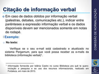 Citação de informação verbal
o No texto:
Verifique se o seu e-mail está cadastrado e atualizado no
sistema Pergamum, para que você possa receber os e-mails da
biblioteca (informação verbal)1.
_________________
1 Informação fornecida por Islânia Castro no curso Biblioteca pra quê te quero:
iniciação a pesquisa e ao uso dos recursos informacionais, realizado em
Fortaleza, em maio de 2013.
Exemplo:
 Em caso de dados obtidos por informação verbal
(palestras, debates, comunicações etc.), indicar entre
parênteses a expressão informação verbal e os dados
disponíveis devem ser mencionados somente em notas
de rodapé.
Exemplo:
 