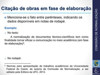 Citação de obras em fase de elaboração
Exemplo:
o No texto:
A normalização de documentos técnico-científicos tem como
finalidade tornar eficaz a comunicação no meio acadêmico (em fase
de elaboração)2.
o No rodapé:
___________________
2 Normas para apresentação de trabalhos acadêmicos da Universidade
Federal do Ceará, de autoria da Comissão de Normalização, a ser
editado pela Editora da UFC, 2013.
 Menciona-se o fato entre parênteses, indicando os
dados disponíveis em notas de rodapé.
 