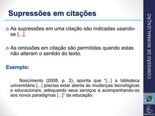 Supressões em citações
 As supressões em uma citação são indicadas usando-
se [...].
 As omissões em citação são permitidas quando estas
não alteram o sentido do texto.
Exemplo:
Nascimento (2008, p. 2), aponta que “[...] a biblioteca
universitária [...] precisa estar atenta às mudanças tecnológicas
e educacionais, adequando seus serviços e acompanhando-os
aos novos paradigmas [...]” da educação.
 