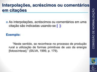 Interpolações, acréscimos ou comentários
em citações
 As interpolações, acréscimos ou comentários em uma
citação são indicadas usando-se [ ]:
Exemplo:
“Neste sentido, se reconhece no processo de produção
rural a utilização de formas primitivas de uso da energia
[fotossíntese].” (SILVA, 1999, p. 179).
 