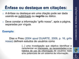 Ênfase ou destaque em citações:
o A ênfase ou destaque em uma citação pode ser dada
usando-se sublinhado ou negrito ou itálico.
o Deve constar a informação “grifo nosso”, após a página,
separadas por vírgula.
Exemplo:
Dias e Pires (2004 apud DUARTE, 2009, p. 16, grifo
nosso) definem estudos de usuários como
[...] uma investigação que objetiva identificar e
caracterizar os interesses, as necessidades e os
hábitos de uso de informação de usuários reais
e/ou potenciais de um sistema de informação.
 