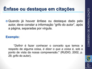 Ênfase ou destaque em citações
 Quando já houver ênfase ou destaque dado pelo
autor, deve constar a informação “grifo do autor”, após
a página, separadas por vírgula.
Exemplo:
"Definir é fazer conhecer o conceito que temos a
respeito de alguma coisa, é dizer o que a coisa é, sob o
ponto de vista da nossa compreensão." (RUDIO, 2002, p.
29, grifo do autor).
 