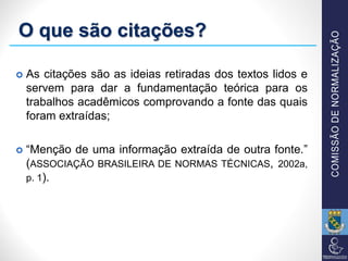 O que são citações?
 As citações são as ideias retiradas dos textos lidos e
servem para dar a fundamentação teórica para os
trabalhos acadêmicos comprovando a fonte das quais
foram extraídas;
 “Menção de uma informação extraída de outra fonte.”
(ASSOCIAÇÃO BRASILEIRA DE NORMAS TÉCNICAS, 2002a,
p. 1).
 