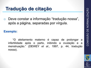 Tradução de citação
o Deve constar a informação “tradução nossa”,
após a página, separadas por vírgula.
Exemplo:
“O aleitamento materno é capaz de prolongar a
infertilidade após o parto, inibindo a ovulação e a
menstruação.” (DEWEY et al., 1997, p. 44, tradução
nossa).
 