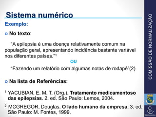 Sistema numérico
Exemplo:
 No texto:
“A epilepsia é uma doença relativamente comum na
população geral, apresentando incidência bastante variável
nos diferentes países.”1
OU
“Fazendo um relatório com algumas notas de rodapé”(2)
 Na lista de Referências:
1 YACUBIAN, E. M. T. (Org.). Tratamento medicamentoso
das epilepsias. 2. ed. São Paulo: Lemos, 2004.
2 MCGREGOR, Douglas. O lado humano da empresa. 3. ed.
São Paulo: M. Fontes, 1999.
 
