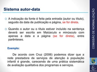 Sistema autor-data
o A indicação da fonte é feita pela entrada (autor ou título),
seguido da data de publicação e página, se for direta.
o Quando o autor ou o título estiver incluído na sentença
deverá ser escrito em Maiúsculo e minúsculo com
apenas a data e a página (se for direta), entre
parênteses.
Exemplo:
De acordo com Cruz (2006) podemos dizer que a
rede prestadora de serviços de atenção à população
infantil é grande, carecendo de uma prática sistemática
de avaliação qualitativa dos programas e serviços.
 
