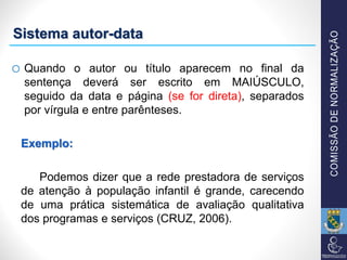 o Quando o autor ou título aparecem no final da
sentença deverá ser escrito em MAIÚSCULO,
seguido da data e página (se for direta), separados
por vírgula e entre parênteses.
Exemplo:
Podemos dizer que a rede prestadora de serviços
de atenção à população infantil é grande, carecendo
de uma prática sistemática de avaliação qualitativa
dos programas e serviços (CRUZ, 2006).
Sistema autor-data
 