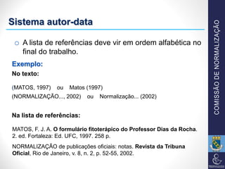 o A lista de referências deve vir em ordem alfabética no
final do trabalho.
Exemplo:
No texto:
(MATOS, 1997) ou Matos (1997)
(NORMALIZAÇÃO..., 2002) ou Normalização... (2002)
Na lista de referências:
MATOS, F. J. A. O formulário fitoterápico do Professor Dias da Rocha.
2. ed. Fortaleza: Ed. UFC, 1997. 258 p.
NORMALIZAÇÃO de publicações oficiais: notas. Revista da Tribuna
Oficial, Rio de Janeiro, v. 8, n. 2, p. 52-55, 2002.
Sistema autor-data
 