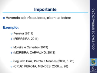  Havendo até três autores, citam-se todos:
Exemplo:
 Ferreira (2011)
 (FERREIRA, 2011)
 Moreira e Carvalho (2013)
 (MOREIRA; CARVALHO, 2013)
 Segundo Cruz, Perota e Mendes (2000, p. 26)
 (CRUZ; PEROTA; MENDES, 2000, p. 26)
Importante
 