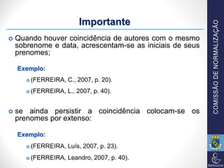  Quando houver coincidência de autores com o mesmo
sobrenome e data, acrescentam-se as iniciais de seus
prenomes;
Exemplo:
 (FERREIRA, C., 2007, p. 20).
 (FERREIRA, L., 2007, p. 40).
 se ainda persistir a coincidência colocam-se os
prenomes por extenso:
Exemplo:
 (FERREIRA, Luís, 2007, p. 23).
 (FERREIRA, Leandro, 2007, p. 40).
Importante
 