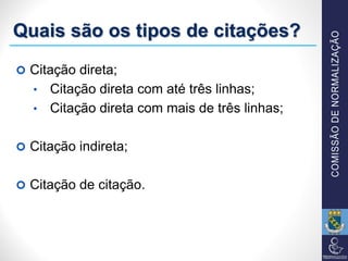 Quais são os tipos de citações?
 Citação direta;
• Citação direta com até três linhas;
• Citação direta com mais de três linhas;
 Citação indireta;
 Citação de citação.
 