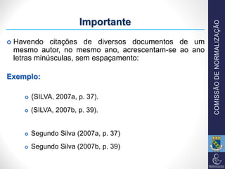  Havendo citações de diversos documentos de um
mesmo autor, no mesmo ano, acrescentam-se ao ano
letras minúsculas, sem espaçamento:
Exemplo:
 (SILVA, 2007a, p. 37).
 (SILVA, 2007b, p. 39).
 Segundo Silva (2007a, p. 37)
 Segundo Silva (2007b, p. 39)
Importante
 