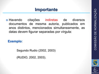  Havendo citações indiretas de diversos
documentos de mesma autoria, publicados em
anos distintos, mencionados simultaneamente, as
datas devem figurar separadas por vírgula:
Exemplo:
Segundo Rudio (2002, 2003)
(RUDIO, 2002, 2003).
Importante
 