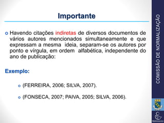  Havendo citações indiretas de diversos documentos de
vários autores mencionados simultaneamente e que
expressam a mesma ideia, separam-se os autores por
ponto e vírgula, em ordem alfabética, independente do
ano de publicação:
Exemplo:
 (FERREIRA, 2006; SILVA, 2007).
 (FONSECA, 2007; PAIVA, 2005; SILVA, 2006).
Importante
 