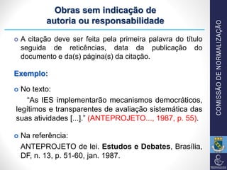 Obras sem indicação de
autoria ou responsabilidade
 A citação deve ser feita pela primeira palavra do título
seguida de reticências, data da publicação do
documento e da(s) página(s) da citação.
Exemplo:
 No texto:
“As IES implementarão mecanismos democráticos,
legítimos e transparentes de avaliação sistemática das
suas atividades [...].” (ANTEPROJETO..., 1987, p. 55).
 Na referência:
ANTEPROJETO de lei. Estudos e Debates, Brasília,
DF, n. 13, p. 51-60, jan. 1987.
 