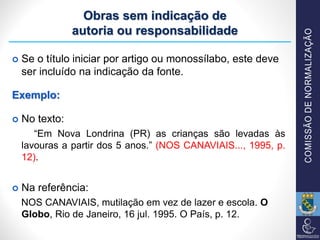 Obras sem indicação de
autoria ou responsabilidade
 Se o título iniciar por artigo ou monossílabo, este deve
ser incluído na indicação da fonte.
Exemplo:
 No texto:
“Em Nova Londrina (PR) as crianças são levadas às
lavouras a partir dos 5 anos.” (NOS CANAVIAIS..., 1995, p.
12).
 Na referência:
NOS CANAVIAIS, mutilação em vez de lazer e escola. O
Globo, Rio de Janeiro, 16 jul. 1995. O País, p. 12.
 