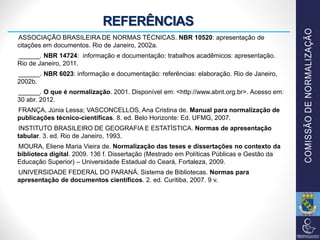 REFERÊNCIAS
ASSOCIAÇÃO BRASILEIRA DE NORMAS TÉCNICAS. NBR 10520: apresentação de
citações em documentos. Rio de Janeiro, 2002a.
______. NBR 14724: informação e documentação: trabalhos acadêmicos: apresentação.
Rio de Janeiro, 2011.
______. NBR 6023: informação e documentação: referências: elaboração. Rio de Janeiro,
2002b.
______. O que é normalização. 2001. Disponível em: <http://www.abnt.org.br>. Acesso em:
30 abr. 2012.
FRANÇA, Júnia Lessa; VASCONCELLOS, Ana Cristina de. Manual para normalização de
publicações técnico-científicas. 8. ed. Belo Horizonte: Ed. UFMG, 2007.
INSTITUTO BRASILEIRO DE GEOGRAFIA E ESTATÍSTICA. Normas de apresentação
tabular. 3. ed. Rio de Janeiro, 1993.
MOURA, Eliene Maria Vieira de. Normalização das teses e dissertações no contexto da
biblioteca digital. 2009. 136 f. Dissertação (Mestrado em Políticas Públicas e Gestão da
Educação Superior) – Universidade Estadual do Ceará, Fortaleza, 2009.
UNIVERSIDADE FEDERAL DO PARANÁ. Sistema de Bibliotecas. Normas para
apresentação de documentos científicos. 2. ed. Curitiba, 2007. 9 v.
 