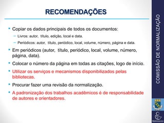 RECOMENDAÇÕES
• Copiar os dados principais de todos os documentos:
– Livros: autor, título, edição, local e data.
– Periódicos: autor, título, periódico, local, volume, número, página e data.
• Em periódicos (autor, título, periódico, local, volume, número,
página, data).
• Colocar o número da página em todas as citações, logo de início.
• Utilizar os serviços e mecanismos disponibilizados pelas
bibliotecas.
• Procurar fazer uma revisão da normalização.
• A padronização dos trabalhos acadêmicos é de responsabilidade
de autores e orientadores.
 