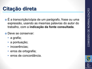 Citação direta
 É a transcrição/cópia de um parágrafo, frase ou uma
expressão, usando as mesmas palavras do autor do
trabalho, com a indicação da fonte consultada.
 Deve se conservar:
• a grafia;
• a pontuação;
• incoerências;
• erros de ortografia;
• erros de concordância.
 